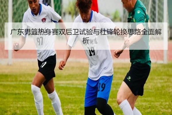 广东男篮热身赛双后卫试验与杜锋轮换思路全面解析（LEYU）